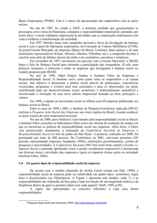 Bases Empresarias (PNBE). Este é o marco da aproximação dos empresários com as ações
sociais.
          No ano de 1995, foi criado o GIFE, a primeira entidade que genuinamente se
preocupou com o tema da filantropia, cidadania e responsabilidade empresarial, adotando, por
assim dizer, o termo cidadania empresarial às atividades que as corporações realizassem com
vista à melhoria e transformação da sociedade.
          Em 1997, Betinho lança uma campanha nacional a favor da divulgação do balanço
social e com o apoio de lideranças empresarias, da Comissão de Valores Mobiliários (CVM),
do jornal Gazeta Mercantil, de empresas (Banco do Brasil, Usiminas, entre outras); e de suas
instituições representativas (Firjan, Abrasca, Abamec, Febraban, etc.), a campanha decolou e
suscitou uma série de debates através da mídia e em seminários, encontros e simpósios.
          Em novembro de 1997, novamente em parceria com a Gazeta Mercantil, o IBASE
lança o Selo do Balanço Social para estimular a participação das companhias. O selo, num
primeiro momento, é oferecido a todas as empresas que divulgarem o balanço social no
modelo proposto pelo IBASE.
          No ano de 1998, Oded Grajew fundou o Instituto Ethos de Empresas e
Responsabilidade Social. O Instituto serve como ponte entre os empresários e as causas
sociais. Seu objetivo é disseminar a prática social através de publicações, experiências
vivenciadas, programas e eventos para seus associados e para os interessados em geral,
contribuindo para um desenvolvimento social, econômico e ambientalmente sustentável e
incentivando a formação de uma nova cultura empresarial baseada na ética, princípios e
valores.
          Em 1999, a adesão ao movimento social se refletiu com 68 empresas publicando seu
balanço social no Brasil.
          Entre os anos de 1999 e 2001, o Instituto de Pesquisa Econômica Aplicada (IPEA) 3
realizou a Pesquisa Ação Social das Empresas nas cinco regiões do Brasil, visando conhecer
as ações sociais do setor empresarial nacional.
          No ano de 2000, para fortalecer o movimento pela responsabilidade social no Brasil,
o Instituto Ethos concebeu os Indicadores Ethos como um sistema de avaliação do estágio em
que se encontram as práticas de responsabilidade social nas empresas. Além disso, o Ethos
vem promovendo, anualmente, a realização da Conferência Nacional de Empresas e
Responsabilidade Social no mês de junho em São Paulo. A primeira, realizada em 2000, foi
prestigiada por mais de 400 pessoas. Na Conferência de 2001, estiveram presentes 628
pessoas, representando empresas; fundações; ONGs, instituições governamentais, centros de
pesquisas e universidades. A Conferência Nacional 2002 terá como tema central a Gestão e o
Impacto Social e pretende aprofundar como a gestão socialmente responsável é incorporada
nas diversas áreas e atividades das empresas e quais os impactos dessas ações na sociedade
(Instituto Ethos, 2002).

1.4   Os quatro tipos de responsabilidade social da empresa

        De acordo com o modelo piramidal de Archie Carrol (citado em Daft, 1999), a
responsabilidade social da empresa pode ser subdividida em quatro tipos: econômico, legal,
ético e discricionário (ou filantrópico). A Figura 1 apresenta este modelo, onde "(...) as
responsabilidades são ordenadas da base para o topo em função de sua magnitude relativa e da
freqüência dentro da qual os gerentes lidam com cada aspecto" (Daft, 1999, p.90).
        A seguir são apresentados os conceitos referentes a cada uma destas
responsabilidades:

      3
          Pesquisa Ação Social das Empresas, IPEA: http://www.ipea.gov.br/asocial/
                                                                                           6
 