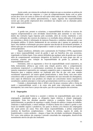 Assim sendo, um sistema de avaliação do estágio em que se encontram as práticas de
responsabilidade social nas empresas e o grau de comprometimento destas com as ações
sociais deve levar em conta os efeitos de suas ações sobre todas as partes interessadas. Como
forma de explorar esta análise apresentaremos, a seguir, algumas das responsabilidades
sociais que uma gestão empresarial deve considerar nas relações com as chamadas partes
interessadas (stakeholders).

2.1.1   Acionistas

         A gestão tem, perante os acionistas, a responsabilidade de utilizar os recursos do
negócio comprometendo-se com atividades desenvolvidas para aumentar os seus lucros,
dentro das restrições legais impostas pela sociedade, além de revelar, totalmente e com
exatidão, a utilização dos recursos da empresa e os resultados dessa utilização. A lei garante
aos acionistas o direito à informação de natureza financeira e estabelece mínimos para a sua
divulgação pública. O direito fundamental de um acionista não é apenas ter garantido um
lucro, mas também a informação que possa suportar uma decisão de investimento prudente. A
última ação que um acionista pode empreender é vender as ações e deixar de ter participação
como proprietário.
         Alguns estudiosos, alinhados com o pensamento de Friedman (1970), argumentam
que a única responsabilidade social da gestão é agir em benefício dos seus acionistas,
respeitando os limites legais. Estes autores defendem que qualquer ação da gestão que vá para
além do comportamento socialmente obrigatório de beneficio de outro grupo que não os
acionistas constitui uma violação da responsabilidade da gestão (e, portanto, da
responsabilidade social).
         Entretanto, entre os argumentos a favor da responsabilidade social corporativa, na
linha instrumental, afirma-se que existe uma relação positiva entre o comportamento
socialmente responsável e a performance econômica da empresa. Desta forma, atuar de
maneira responsável repercutiria em vantagem competitiva para a organização. A vantagem
financeira para a empresa poderia ser explicada pelo fato de que com uma atuação
socialmente responsável, ela estaria agindo proativamente e, desta forma, teria uma maior
consciência sobre as questões sócio-culturais e ambientais dos seus mercados de abrangência,
seria capaz de diferenciar seus produtos em relação aos concorrentes menos responsáveis
socialmente e poderia antecipar e evitar ações governamentais restritivas a suas atividades.
         Contudo, a demonstração disto é difícil, pois há pouco consenso sobre a forma de
medir a responsabilidade social e de como esta pode estar relacionada com medidas
desempenho, tais como lucro e preços das ações, que são as preocupações dos acionistas.

2.1.2   Empregados

         A gestão pode limitar-se a assumir o mínimo de responsabilidades para com os
empregados, respeitando apenas as obrigações legais relativas à relação empregado-
empregador. Estas leis abordam questões relativas a condições físicas de trabalho
(particularmente, as questões de segurança e saúde), fixação de salários e tempos de trabalho,
sindicatos e sindicalização, e outras análogas. O objetivo destas leis é induzir a gestão a criar
locais de trabalho seguros e produtivos, nos quais os direitos civis básicos dos empregados
não sejam postos em causa. Para além destas responsabilidades, a prática empresarial
moderna de benefícios complementares - fundos de reforma, seguros de saúde, de
hospitalização e contra acidentes - alargou o leque das atividades socialmente obrigatórias.
Por vezes, estas práticas são respostas à pressão concertada dos empregados, desenvolvida
normalmente através da ação dos sindicatos.

                                                                                              11
 