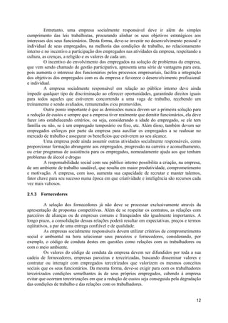 Entretanto, uma empresa socialmente responsável deve ir além do simples
cumprimento das leis trabalhistas, procurando alinhar os seus objetivos estratégicos aos
interesses dos seus funcionários. Desta forma, deve-se investir no desenvolvimento pessoal e
individual de seus empregados, na melhoria das condições de trabalho, no relacionamento
interno e no incentivo a participação dos empregados nas atividades da empresa, respeitando a
cultura, as crenças, a religião e os valores de cada um.
          O incentivo do envolvimento dos empregados na solução de problemas da empresa,
que vem sendo chamado de gestão participativa, apresenta uma série de vantagens para esta,
pois aumenta o interesse dos funcionários pelos processos empresariais, facilita a integração
dos objetivos dos empregados com os da empresa e favorece o desenvolvimento profissional
e individual.
          A empresa socialmente responsável em relação ao público interno deve ainda
impedir qualquer tipo de discriminação ao oferecer oportunidades, garantindo direitos iguais
para todos aqueles que estiverem concorrendo a uma vaga de trabalho, recebendo um
treinamento e sendo avaliados, remunerados e/ou promovidos.
          Outro ponto importante é que as demissões nunca devem ser a primeira solução para
a redução de custos e sempre que a empresa tiver realmente que demitir funcionários, ela deve
fazer isto estabelecendo critérios, ou seja, considerando a idade do empregado, se ele tem
família ou não, se é um empregado temporário ou fixo, etc. Além disso, também devem ser
empregados esforços por parte da empresa para auxiliar os empregados a se realocar no
mercado de trabalho e assegurar os benefícios que estiverem ao seu alcance.
          Uma empresa pode ainda assumir outras atividades socialmente responsáveis, como
proporcionar formação abrangente aos empregados, progressão na carreira e aconselhamento,
ou criar programas de assistência para os empregados, nomeadamente ajuda aos que tenham
problemas de álcool e drogas
          A responsabilidade social com seu público interno possibilita a criação, na empresa,
de um ambiente de trabalho saudável, que resulta em maior produtividade, comprometimento
e motivação. A empresa, com isso, aumenta sua capacidade de recrutar e manter talentos,
fator chave para seu sucesso numa época em que criatividade e inteligência são recursos cada
vez mais valiosos.

2.1.3   Fornecedores

          A seleção dos fornecedores já não deve se processar exclusivamente através da
apresentação de propostas competitivas. Além de se respeitar os contratos, as relações com
parceiros de alianças ou de empresas comuns e franquiados são igualmente importantes. A
longo prazo, a consolidação dessas relações poderá resultar em expectativas, preços e termos
eqüitativos, a par de uma entrega confiável e de qualidade.
          As empresas socialmente responsáveis devem utilizar critérios de comprometimento
social e ambiental na hora selecionar seus parceiros e fornecedores, considerando, por
exemplo, o código de conduta destes em questões como relações com os trabalhadores ou
com o meio ambiente.
          Os valores do código de conduta da empresa devem ser difundidos por toda a sua
cadeia de fornecedores, empresas parceiras e terceirizadas, buscando disseminar valores e
contratar ou interagir com empregados terceirizados que valorizem os mesmos conceitos
sociais que os seus funcionários. Da mesma forma, deve-se exigir para com os trabalhadores
terceirizados condições semelhantes às de seus próprios empregados, cabendo à empresa
evitar que ocorram terceirizações em que a redução de custos seja conseguida pela degradação
das condições de trabalho e das relações com os trabalhadores.


                                                                                           12
 