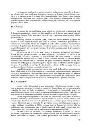 As empresas socialmente responsáveis devem também tomar consciência do papel
que efetuam sobre toda a cadeia de fornecedores, atuando no desenvolvimento dos elos mais
fracos e na valorização da livre concorrência, devendo evitar, desta forma, a imposição de
arbitrariedades comerciais nas situações onde exista profundo desequilíbrio de poder
econômico/político entre empresa-cliente e fornecedores, particularmente nos casos de micro,
pequeno e médio portes.

2.1.4   Clientes

         A questão da responsabilidade social perante os clientes está relativamente bem
definida num aspecto (por exemplo, nas leis específicas que definem a segurança do produto)
e mantém-se bastante fluida noutro (por exemplo, nas expectativas gerais quanto à relação
qualidade-preço.
         Donnelly, Gibson e Ivancevich (2000) afirma que muitas empresas já optam por
assumir as suas responsabilidades para com os clientes, respondendo prontamente às
reclamações, fornecendo informação completa e exata sobre o produto, implementando
campanhas de publicidade absolutamente verdadeiras quanto ao desempenho do produto e
assumindo um papel ativo no desenvolvimento de produtos que respondam às preocupações
sociais dos clientes.
         Desta forma, na perspectiva dos clientes, as empresas socialmente responsáveis
devem investir permanentemente no desenvolvimento mecanismos de melhoria de
confiabilidade, eficiência, segurança, e disponibilidade dos seus produtos e serviços,
minimizando os possíveis riscos e danos à saúde que estes produtos ou serviços possam
causar aos seus consumidores e à sociedade em geral. Informações detalhadas devem estar
incluídas nas embalagens e deve ser assegurado suporte para o cliente antes, durante e após o
consumo. A qualidade do serviço de atendimento a clientes (SAC ou outra forma de
atendimento) é uma referência importante neste aspecto.
         A publicidade das empresas, por exercer uma grande influência no comportamento
da sociedade, deve ser feita de forma educativa, garantindo o uso dos produtos e serviços da
empresa da maneira certa e informando corretamente os seus riscos potenciais. As ações de
publicidade também não devem criar expectativas que extrapolem o que está realmente sendo
oferecido, e não devem provocar desconforto ou constrangimento a quem for recebê-la.

2.1.5   Comunidade

          Assim como a comunidade na qual as empresas estão inseridas oferecem recursos
para as empresas, como os empregados, parceiros e fornecedores, que tornam possível a
execução das suas atividades corporativas, o investimento na comunidade, através da
participação em projetos sociais promovidos por organizações comunitárias e ONGs, além de
uma retribuição, é uma própria maneira de melhorar o desenvolvimento interno e externo.
          Muitas empresas empenham-se em causas das comunidades locais: apoio de ações de
promoção ambiental; o recrutamento de pessoas vítimas de exclusão social; parcerias com
comunidades; donativos para ações de caridade e etc. A empresa pode fazer o aporte de
recursos direcionado para a resolução de problemas sociais específicos para os quais se
voltam entidades comunitárias e ONGs ou pode também desenvolver projetos próprios,
mobilizando suas competências para o fortalecimento da ação social e envolvendo seus
funcionários e parceiros na execução e apoio a projetos sociais da comunidade.
          Deve-se considerar, no entanto, que para que a destinação de verbas e recursos a
instituições e projetos sociais tenha resultados mais efetivos, estas devem estar baseadas numa
política estruturada da empresa, com critérios pré-definidos. Um aspecto relevante é a

                                                                                            13
 