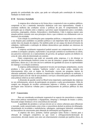 garantia de continuidade das ações, que pode ser reforçada pela constituição de instituto,
fundação ou fundo social.

2.1.6   Governo e Sociedade

         A empresa deve relacionar-se de forma ética e responsável com os poderes públicos,
cumprindo as leis e mantendo interações dinâmicas com seus representantes, visando a
constante melhoria das condições sociais e políticas do país. O comportamento ético
pressupõe que as relações entre a empresa e governos sejam transparentes para a sociedade,
acionistas, empregados, clientes, fornecedores e distribuidores. Cabe à empresa manter uma
atuação política coerente com seus princípios éticos e que evidencie seu alinhamento com os
interesses da sociedade.
         Com relação às contribuições para campanhas políticas, a transparência nos critérios
e nas doações para candidatos ou partidos políticos é um importante fator de preservação do
caráter ético da atuação da empresa. Ela também pode ser um espaço de desenvolvimento da
cidadania, viabilizando a realização de debates democráticos que atendam aos interesses de
seus funcionários.
         A empresa socialmente responsável poderá assumir um compromisso formal com o
combate à corrupção e propina, explicitando a sua posição contrária no recebimento ou oferta,
aos parceiros comerciais ou a representantes do governo, de qualquer quantia em dinheiro ou
coisa de valor, além do determinado em contrato.
         Outro compromisso que pode ser assumido pelas empresas, é o de eliminar os
vestígios de discriminação histórica (como no caso de minorias e grupos étnicos, mulheres,
deficientes, idosos etc.) e de criar um novo ambiente de igualdade de acesso às oportunidades
de emprego e à evolução econômica.
         A empresa ambientalmente responsável investe em tecnologias antipoluentes, recicla
produtos e lixo gerado, implanta "auditoria verdes", cria áreas verdes, mantém um
relacionamento ético com os órgãos de fiscalização, executa um programa interno de
educação ambiental, diminui ao máximo o impacto dos resíduos da produção no ambiente, é
responsável pelo ciclo de vida de seus produtos e serviços e dissemina para a cadeia produtiva
estas práticas relativas ao meio ambiente.
         A dimensão da questão social no Brasil torna importante a participação das empresas
no seu enfrentamento, através da participação em projetos e ações governamentais. Além de
cumprir sua obrigação de recolher corretamente impostos e tributos, as empresas podem
privilegiar estas iniciativas voltadas para o aperfeiçoamento de políticas públicas na área
social.

2.1.7   Concorrentes

         Para ser considerada socialmente responsável no aspecto da concorrência a empresa
deve evitar práticas monopolistas e oligopolistas, dumpings e formação de trustes e cartéis,
buscando sempre fortalecer a livre concorrência de mercado.
         A qualidade dos produtos e serviços devem ser os vetores soberanos para influenciar
o mercado, sendo caracterizados como crime e concorrência desleal as práticas de difamação,
disseminação de inverdades e maledicências, sabotagens, espionagem industrial, contratação
de funcionários de concorrentes para obtenção de informações privilegiadas etc.
         A empresa não deve, portanto, realizar quaisquer ações ilícitas e imorais para a
obtenção de vantagem competitiva ou que visem o enfraquecimento/destruição de
concorrentes, devendo manter com estes um relacionamento orientado por padrões éticos, de


                                                                                           14
 