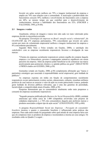 Investir em ações sociais melhora em 79% a imagem institucional da empresa e
        amplia em 74% suas relações com a comunidade. A motivação e produtividade dos
        funcionários crescem 34%; melhora o envolvimento do funcionário com a empresa
        em 40%, ao mesmo tempo em que contribui para o desenvolvimento de
        conhecimentos, técnicas e habilidades dos funcionários em 52%. (FISCHER e
        FALCONER, 1999, p.39-40).

3.1   Imagens e vendas

         Atualmente, reforço de imagem e marca tem sido cada vez mais valorizado pelas
empresas devido à concorrência acirrada.
         Na pesquisa "Estratégias de empresas no Brasil: atuação social e voluntariado", do
CEATS-USP, das 273 empresas participantes, 79% concordaram que investir em ações
sociais por meio do voluntariado empresarial melhora a imagem institucional da empresa e
8% concordaram parcialmente.
         Segundo Melo Neto e Fróes (citados em Guedes, 2000), a satisfação dos
stakeholders com as empresas socialmente responsáveis favorece a divulgação de suas
marcas:

        "Clientes de empresas socialmente responsáveis sentem orgulho de comprar daquela
        empresa e os fornecedores, governo e empregados sentem-se orgulhosos em serem
        parceiros da empresa. Além da empresa poder beneficiar-se de comunicar sua marca
        positivamente para potenciais clientes e a opinião pública em geral." (MELO NETO
        e FRÓES citados em GUEDES, 2000, p.58).

         Guimarães (citado em Guedes, 2000, p.58) complementa afirmando que "marca é
patrimônio estratégico que associado à responsabilidade social empresarial, gera lealdade de
públicos."
         As empresas expostas em mídia em função de comportamentos socialmente
responsáveis ou por patrocinarem eventos sociais, educacionais, culturais, ressaltam atributos
positivos de suas marcas ao associar o valor da ação ou evento patrocinado à marca, podendo
gerar lealdade de diversos públicos relevantes, que é uma das garantias de perenidade,
lucratividade e competitividade atuais (Guedes, 2000, p.58).
         Pesquisas demonstram que os consumidores atualmente estão mais propensos a
consumir de empresas socialmente responsáveis:

        "Segundo pesquisa publicada pelo Business for Social Responsibility (BSR), entidade
        americana que reúne cerca de 1.400 companhias envolvidas com projetos de
        cidadania empresarial, (...) 76% dos consumidores daquele país preferem marcas e
        produtos associados a algum tipo de ação social." (CHIAVENATO, 1999, p.446)

         A pesquisa Responsabilidade Social das Empresas - Percepção do consumidor
brasileiro mostrou o quanto o consumidor brasileiro é influenciado pelas práticas das
empresas. Para cada entrevistado foi perguntado sobre qual atitude de uma empresa faria com
que ele comprasse mais os produtos da empresa e recomendaria a mesma aos seus amigos. Os
resultados estão no Quadro 2 a seguir :




                                                                                           17
 