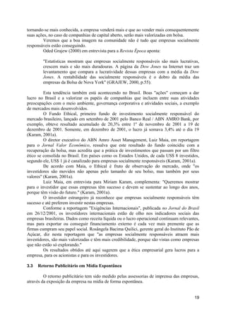 tornando-se mais conhecida, a empresa venderá mais e que ao vender mais consequentemente
suas ações, no caso de companhias de capital aberto, serão mais valorizadas em bolsa.
        Veremos que a boa imagem na comunidade não é tudo que empresas socialmente
responsáveis estão conseguindo.
        Oded Grajew (2000) em entrevista para a Revista Época aponta:

        "Estatísticas mostram que empresas socialmente responsáveis são mais lucrativas,
        crescem mais e são mais duradouras. A página da Dow Jones na Internet traz um
        levantamento que compara a lucratividade dessas empresas com a média da Dow
        Jones. A rentabilidade das socialmente responsáveis é o dobro da média das
        empresas da Bolsa de Nova York" (GRAJEW, 2000, p.55).

         Esta tendência também está acontecendo no Brasil. Boas "ações" começam a dar
lucro no Brasil e a valorizar os papéis de companhias que incluem entre suas atividades
preocupações com o meio ambiente, governança corporativa e atividades sociais, a exemplo
de mercados mais desenvolvidos.
         O Fundo Ethical, primeiro fundo de investimento socialmente responsável do
mercado brasileiro, lançado em setembro de 2001 pelo Banco Real / ABN AMRO Bank, por
exemplo, obteve resultado acumulado de 20,3% entre 1º de novembro de 2001 a 19 de
dezembro de 2001. Somente, em dezembro de 2001, o lucro já somava 3,4% até o dia 19
(Karam, 2001a).
         O diretor executivo do ABN Amro Asset Management, Luiz Maia, em reportagem
para o Jornal Valor Econômico, ressalva que este resultado do fundo coincidiu com a
recuperação da bolsa, mas acredita que a prática de investimentos que passam por um filtro
ético se consolida no Brasil. Em países como os Estados Unidos, de cada US$ 8 investidos,
segundo ele, US$ 1 já é canalizado para empresas socialmente responsáveis (Karam, 2001a).
         De acordo com Maia, o Ethical é fruto de observação do mercado, onde "os
investidores são movidos não apenas pelo tamanho de seu bolso, mas também por seus
valores" (Karam, 2001a).
         Luiz Maia, em entrevista para Miriam Karam, complementa: "Queremos mostrar
para o investidor que essas empresas têm sucesso e devem se sustentar ao longo dos anos,
porque têm visão do futuro." (Karam, 2001a).
         O investidor estrangeiro já reconhece que empresas socialmente responsáveis têm
sucesso e até preferem investir nestas empresas.
         Conforme a reportagem "Exigências Internacionais", publicada no Jornal do Brasil
em 26/12/2001, os investidores internacionais estão de olho nos indicadores sociais das
empresas brasileiras. Dados como receita líquida ou o lucro operacional continuam relevantes,
mas para exportar ou conseguir financiamento externo é cada vez mais premente que as
firmas cumpram seu papel social. Rosângela Bacima Quilici, gerente geral do Instituto Pão de
Açúcar, diz nesta reportagem que "as empresas socialmente responsáveis atraem mais
investidores, são mais valorizadas e têm mais credibilidade, porque são vistas como empresas
que não estão só explorando."
         Os resultados obtidos até aqui sugerem que a ética empresarial gera lucros para a
empresa, para os acionistas e para os investidores.

3.3   Retorno Publicitário em Mídia Espontânea

         O retorno publicitário tem sido medido pelas assessorias de imprensa das empresas,
através da exposição da empresa na mídia de forma espontânea.


                                                                                          19
 