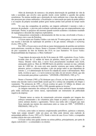 Além da destruição da natureza e da própria deterioração da qualidade de vida de
toda a sociedade, que envolve uma questão moral, existe também a questão das perdas
econômicas. Na mesma medida que a destruição do meio ambiente traz o ônus das multas e
dos processos por crimes ambientais, a fiscalização e a intervenção por parte do poder público
e as reações da própria sociedade podem gerar muitas perdas num período de tempo muito
curto.
          No caso das companhias de petróleo, um impacto ambiental é inerente a todo o
processo de produção - e previsto pela avaliação realizada para que um empreendimento seja
autorizado. Porém, os prejuízos são enormes quando ocorrem acidentes e incidentes resultado
da negligência e descuido das empresas exploradoras.
          Começaremos comentando o derramamento de óleo no mar, envolvendo a Exxon, e
finalizaremos com o caso da Petrobras.
          A Exxon opera nos Estados Unidos e em mais de 79 outros países. A maior parte de
sua receita é derivada da exploração do petróleo e do gás natural, refinação e marketing
(Lowe, 1993, p.24).
          Em 1989, a Exxon esteve envolvida no maior derramamento de petróleo em território
norte-americano, ocorrido no Alasca. Stoner e Freeman (1985) relataram os acontecimentos
do pior vazamento de óleo da história dos EUA no caso ilustrativo "O Exxon Valdez:
Responsabilidade das Empresas e o Meio Ambiente" :

        " Logo depois da meia-noite do dia 24 de março de 1989, o petroleiro Exxon Valdez,
        levando mais de 1,2 milhão de barris de petróleo, bateu [em um recife] (...) no
        Alasca. Durante vários dias, o navio ficou precariamente encalhado num recife,
        ameaçando partir-se. Mais de 300.000 barris de petróleo vazaram no mar, cobrindo
        mais de 1.600 km de costa com uma mancha venenosa que matou milhares de
        pássaros, peixes e criaturas marinhas, e pôs em perigo todos os que dependiam do
        estreito. (...) A administração da Exxon foi culpada de causar o derramamento. Mais
        tarde, revelou-se que (...) o navio [estava] nas mãos de um terceiro oficial, que não
        era licenciado para pilotar o petroleiro. " (STONER e FREEMAN, 1985, p.71)

         Stoner e Freeman (1985, p.76) destacam que a Exxon, ao ficar ciente do problema,
tomou uma decisão reativa (reatividade social) que foi o esforço da companhia em limpar o
vazamento: "Na primavera de 1991, a Exxon avaliou ter gasto 2,5 bilhões de dólares em
esforços de limpeza nos verões de 1989 e 1990, parando apenas no inverno."
         As imagens marcantes dos esforços de limpeza do meio ambiente foram mostradas
pela mídia americana por vários meses, representando um instrumento de publicidade
negativa da empresa:

        " Durante meses os meios de comunicação estiveram ocupados por imagens dos
        esforços remunerados e de voluntários para limpar as praias e resgatar pássaros e
        outros animais doentes e agonizantes. Talvez essa tenha sido a imagem que mais
        ficou marcada nas mentes dos americanos entre as vistas em 1989. " (STONER e
        FREEMAN, 1985, p.71)

         A Exxon, como todos os imensos conglomerados petrolíferos, químicos e minerais,
"anda num campo minado", onde um passo em falso pode detonar uma explosão de
animosidade pública. (Lowe, 1993, p.23). Desde o início do caso Exxon Valdez, a companhia
recebeu críticas dos seus stakeholders.
         A Exxon sofreu uma queda enorme na estima pública, principalmente, por parte de
alguns stakeholders -- a comunidade e os clientes:

                                                                                           24
 