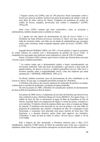 " Naquele mesmo ano [1989], mais de 330 processos foram instaurados contra a
        Exxon por causa do acidente, inclusive por parte de pescadores de salmão e mais de
        uma dúzia de tribos nativas do Alasca. Cinqüenta mil portadores de cartões de
        crédito da Exxon, enojados, devolveram seus cartões à companhia." (LOWE,
        1993,p.20)

        Janet Lowe (1993) comenta que mais stakeholders, como os acionistas e
ambientalistas, também desaprovaram o acidente no Alasca:

        "(...) apenas um mês depois do derramamento de óleo do Exxon Valdez (...) o
        Presidente da Junta Diretora da Exxon, Lawrence G. Rawl, teve que encarar uma
        turba de acionistas irados, sem falar em um bando de ambientalistas que conseguiu
        entrar como acionistas, tendo comprado algumas ações da Exxon." (LOWE, 1993,
        p.19-20).

        Segundo Russell Mokhiber (2002), em 1991, a Exxon admitiu a culpa de acusações
de crimes federais em conexão com o derramamento de petróleo do Exxon Valdez. A
companhia teve que pagar uma multa por crime ambiental no valor de US$ 125 milhões.
        Stoner e Freeman (1985) resumem quais foram as lições que ficaram deste caso para
a Exxon e para a indústria petrolífera:

        " Ao mesmo tempo que o derramamento ajudou a lançar estrondosamente um
        movimento ambiental vindo das bases da população e que passou a fazer parte da
        agenda política, ele deixou a Exxon e a indústria petrolífera com um "olho roxo" e
        levantou questões sobre a responsabilidade social e ética das empresas que ainda
        permanecem. " (STONER e FREEMAN, 1985, p.71)

         No Brasil, também ocorreram casos de derramamento de óleo semelhantes ao da
Exxon no Alasca. Só que aqui, a companhia petrolífera acusada foi a Petrobras.
         A Petrobras está entre as dez maiores empresas de exploração de petróleo no mundo,
e detém hoje os recordes de perfuração e produção em águas profundas.
         No mês de janeiro de 2000, a Petrobras foi acusada pelo acidente de derramamento
de óleo na Baía de Guanabara no Rio de Janeiro:

        Em janeiro de 2000, houve o rompimento de um duto da Petrobras que deveria levar
        óleo combustível para a Refinaria Duque de Caxias (REDUC). Por quatro horas, 1,3
        milhão de litros de óleo se misturaram às águas da Baía de Guanabara no Rio de
        Janeiro, causando danos aos manguezais da região e a morte dos peixes, crustáceos e
        aves marinhas. O relatório oficial da empresa deduz que o duto se rompeu por fadiga
        de material. O problema teria decorrido de um erro de projeto e de uma falha no
        programa de computador que controla o transporte de óleo. Se o programa tivesse
        funcionado, o vazamento seria detectado num prazo máximo de meia hora. Não
        funcionou, e o desastre demorou quatro horas para aparecer nos monitores.
        ("Petrobras: A lição da baía de todos os males", Revista Época, edição n. 89 de
        31/01/2000)

         Para a limpeza do óleo derramado, a Petrobras deslocou para a Baía 2.213
trabalhadores, importou 22.000 metros de bóias de contenção para evitar que a mancha se
espalhasse ainda mais e trouxe especialistas estrangeiros em preservação do meio ambiente.

                                                                                        25
 