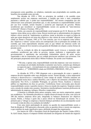 enxergassem como guardiães, ou zeladores, mantendo suas propriedades em custódia, para
benefício da sociedade como um todo.
         Nas décadas de 1950 e 1960, os princípios da caridade e da custódia eram
amplamente aceitos nas empresas americanas, à medida que mais e mais companhias
passaram a admitir que “o poder traz responsabilidade”. Até mesmo companhias que não
subscreviam esses princípios percebiam que, se não aceitassem as responsabilidades sociais
por sua livre vontade, seriam forçadas a aceitá-las por imposição do governo. Muitas
acreditavam que reconhecer as responsabilidades sociais era questão de “auto-interesse
esclarecido” (Stoner e Freeman, 1985, p.72).
         Porém, um conceito de responsabilidade social proposto por H. R. Bowen em 1953
inspirou várias idéias novas sobre o tema. Bowen insistiu que os administradores de empresas
tinham o dever moral de “implementar as políticas, tomar as decisões ou seguir as linhas de
ação que sejam desejáveis em torno dos objetivos e dos valores de nossa sociedade” (Bowen
citado em Stoner e Freeman, 1985, p.73). Este conceito, que via as empresas como reflexo
dos “objetivos e valores” sociais estava em contraposição com os princípios da caridade e da
custódia, que eram especialmente atraentes para os que tinham um interesse oculto em
preservar o sistema de livre iniciativa com garantia de liberdade em relação a outras formas de
pressão social.
         Mas na evolução da idéia de responsabilidade social viveu-se o momento onde
estudiosos acreditavam que cabia ao governo, igrejas, sindicatos e organizações não-
governamentais o suprimento das necessidade comunitárias através de ações sociais
organizadas e não às corporações, que na verdade precisavam satisfazer seus acionistas. Um
dos principais proponentes desta idéia é Milton Friedman. De acordo com Friedman:

         " "Há uma, e apenas uma, responsabilidade social das empresas: usar seus recursos e
         sua energia em atividades destinadas a aumentar seus lucros, contanto que obedeçam
         as regras do jogo (...) [e] participem de uma competição aberta e livre, sem enganos e
         fraudes (...)" " (FRIEDMAN citado em STONER e FREEMAN, 1985, p.73).

         As décadas de 1970 e 1980 chegaram com a preocupação de como e quando a
empresa deveria responder sobre suas obrigações sociais. Nestas décadas, a ética empresarial
começou a desenvolver-se e consolidou-se como campo de estudo. Filósofos entraram em
cena, aplicando teoria ética e análise filosófica, com o objetivo de estruturar a disciplina ética
empresarial. Nos EUA, o escândalo Watergate, no governo Nixon, focalizou o interesse
público na importância da ética no governo. Conferências foram convocadas para discutir
responsabilidades sociais e questões morais e éticas no mundo dos negócios. Surgiram centros
com a missão de estudar estes assuntos. Seminários interdisciplinares reuniram professores de
administração de empresas, teólogos, filósofos e empresários.
         A doutrina se difundiu pelos países europeus, tanto nos meios empresariais, quanto
nos acadêmicos. Na Alemanha percebeu-se o rápido desenvolvimento do tema, com cerca de
200 das maiores empresas desse país, integrando os balanços financeiros aos objetivos
sociais. Porém, a França é quem deu o passo oficial na formalização do assunto. Foi o
primeiro país a "obrigar as empresas a fazerem balanços periódicos de seu desempenho social
no tocante à mão-de-obra e às condições de trabalho”.
         Com uma maior participação de autores na questão da responsabilidade social, o
final da década de 1990 apresenta a discussão sobre as questões éticas e morais nas empresas,
o que contribui de modo significativo para a definição do papel das organizações.
         Em Janeiro de 1999, o Secretário Geral da Organização das Nações Unidas (ONU),
Sr. Kofi Annan, lançou o Compacto Global solicitando aos dirigentes do mundo dos negócios


                                                                                                4
 