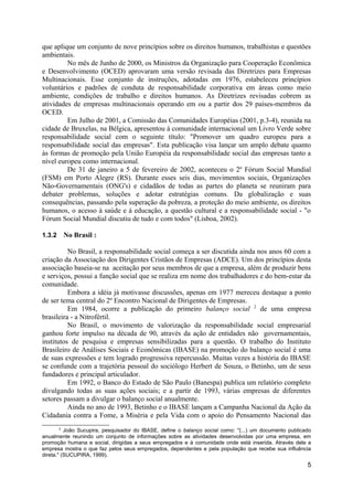 que aplique um conjunto de nove princípios sobre os direitos humanos, trabalhistas e questões
ambientais.
         No mês de Junho de 2000, os Ministros da Organização para Cooperação Econômica
e Desenvolvimento (OCED) aprovaram uma versão revisada das Diretrizes para Empresas
Multinacionais. Esse conjunto de instruções, adotadas em 1976, estabeleceu princípios
voluntários e padrões de conduta de responsabilidade corporativa em áreas como meio
ambiente, condições de trabalho e direitos humanos. As Diretrizes revisadas cobrem as
atividades de empresas multinacionais operando em ou a partir dos 29 países-membros da
OCED.
         Em Julho de 2001, a Comissão das Comunidades Européias (2001, p.3-4), reunida na
cidade de Bruxelas, na Bélgica, apresentou à comunidade internacional um Livro Verde sobre
responsabilidade social com o seguinte título: "Promover um quadro europeu para a
responsabilidade social das empresas". Esta publicação visa lançar um amplo debate quanto
às formas de promoção pela União Européia da responsabilidade social das empresas tanto a
nível europeu como internacional.
         De 31 de janeiro a 5 de fevereiro de 2002, aconteceu o 2º Fórum Social Mundial
(FSM) em Porto Alegre (RS). Durante esses seis dias, movimentos sociais, Organizações
Não-Governamentais (ONG's) e cidadãos de todas as partes do planeta se reuniram para
debater problemas, soluções e adotar estratégias comuns. Da globalização e suas
consequências, passando pela superação da pobreza, a proteção do meio ambiente, os direitos
humanos, o acesso à saúde e à educação, a questão cultural e a responsabilidade social - "o
Fórum Social Mundial discutiu de tudo e com todos" (Lisboa, 2002).

1.3.2   No Brasil :

          No Brasil, a responsabilidade social começa a ser discutida ainda nos anos 60 com a
criação da Associação dos Dirigentes Cristãos de Empresas (ADCE). Um dos princípios desta
associação baseia-se na aceitação por seus membros de que a empresa, além de produzir bens
e serviços, possui a função social que se realiza em nome dos trabalhadores e do bem-estar da
comunidade.
          Embora a idéia já motivasse discussões, apenas em 1977 mereceu destaque a ponto
de ser tema central do 2º Encontro Nacional de Dirigentes de Empresas.
          Em 1984, ocorre a publicação do primeiro balanço social 2 de uma empresa
brasileira - a Nitrofértil.
          No Brasil, o movimento de valorização da responsabilidade social empresarial
ganhou forte impulso na década de 90, através da ação de entidades não governamentais,
institutos de pesquisa e empresas sensibilizadas para a questão. O trabalho do Instituto
Brasileiro de Análises Sociais e Econômicas (IBASE) na promoção do balanço social é uma
de suas expressões e tem logrado progressiva repercussão. Muitas vezes a história do IBASE
se confunde com a trajetória pessoal do sociólogo Herbert de Souza, o Betinho, um de seus
fundadores e principal articulador.
          Em 1992, o Banco do Estado de São Paulo (Banespa) publica um relatório completo
divulgando todas as suas ações sociais; e a partir de 1993, várias empresas de diferentes
setores passam a divulgar o balanço social anualmente.
          Ainda no ano de 1993, Betinho e o IBASE lançam a Campanha Nacional da Ação da
Cidadania contra a Fome, a Miséria e pela Vida com o apoio do Pensamento Nacional das
        2
          João Sucupira, pesquisador do IBASE, define o balanço social como: "(...) um documento publicado
anualmente reunindo um conjunto de informações sobre as atividades desenvolvidas por uma empresa, em
promoção humana e social, dirigidas a seus empregados e à comunidade onde está inserida. Através dele a
empresa mostra o que faz pelos seus empregados, dependentes e pela população que recebe sua influência
direta." (SUCUPIRA, 1999).
                                                                                                        5
 