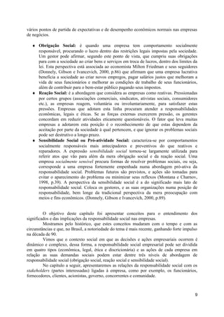 vários pontos de partida de expectativas e de desempenho econômicos normais nas empresas
de negócios.

  ♦ Obrigação Social: é quando uma empresa tem comportamento socialmente
    responsável, procurando o lucro dentro das restrições legais impostas pela sociedade.
    Um gestor pode afirmar, segundo este ponto de vista, que cumpriu suas obrigações
    para com a sociedade ao criar bens e serviços em troca de lucros, dentro dos limites da
    lei. Esta perspectiva está associada ao economista Milton Friedman e seus seguidores
    (Donnely, Gibson e Ivancevich, 2000, p.86) que afirmam que uma empresa lucrativa
    beneficia a sociedade ao criar novos empregos, pagar salários justos que melhoram a
    vida de seus funcionários e melhorar as condições de trabalho de seus funcionários,
    além de contribuir para o bem-estar público pagando seus impostos.
  ♦ Reação Social: é a abordagem que considera as empresas como reativas. Pressionadas
    por certos grupos (associações comerciais, sindicatos, ativistas sociais, consumidores
    etc.), as empresas reagem, voluntária ou involuntariamente, para satisfazer estas
    pressões. Empresas que adotam esta linha procuram atender a responsabilidades
    econômicas, legais e éticas. Se as forças externas exercerem pressão, os gerentes
    concordam em reduzir atividades eticamente questionáveis. O fator que leva muitas
    empresas a adotarem esta posição é o reconhecimento de que estas dependem da
    aceitação por parte da sociedade à qual pertencem, e que ignorar os problemas sociais
    pode ser destrutivo a longo prazo.
  ♦ Sensibilidade Social ou Pró-atividade Social: caracteriza-se por comportamentos
    socialmente responsáveis mais antecipadores e preventivos do que reativos e
    reparadores. A expressão sensibilidade social tornou-se largamente utilizada para
    referir atos que vão para além da mera obrigação social e da reação social. Uma
    empresa socialmente sensível procura formas de resolver problemas sociais, ou seja,
    corresponde a uma empresa fortemente empenhada numa abordagem pró-ativa da
    responsabilidade social. Problemas futuros são previstos, e ações são tomadas para
    evitar o aparecimento do problema ou minimizar seus reflexos (Montana e Charnov,
    1998, p.39). A perspectiva da sensibilidade social é a do significado mais lato de
    responsabilidade social. Coloca os gestores, e as suas organizações numa posição de
    responsabilidade, bem longe da tradicional perspectiva da mera preocupação com
    meios e fins econômicos. (Donnely, Gibson e Ivancevich, 2000, p.89).


         O objetivo deste capítulo foi apresentar conceitos para o entendimento dos
significados e das implicações da responsabilidade social nas empresas.
         Mostramos pelo histórico, que estes conceitos mudaram com o tempo e com as
circunstâncias e que, no Brasil, a notoriedade do tema é mais recente, ganhando forte impulso
na década de 90.
         Vimos que o contexto social em que as decisões e ações empresariais ocorrem é
dinâmico e complexo, dessa forma, a responsabilidade social empresarial pode ser dividida
em quatro tipos (econômica, legal, ética e discricionária) e as ações de cada empresa em
relação as suas demandas sociais podem estar dentre três níveis de abordagem de
responsabilidade social (obrigação social, reação social e sensibilidade social).
         No capítulo a seguir, apresentaremos as relações da responsabilidade social com os
stakeholders (partes interessadas) ligadas à empresa, como por exemplo, os funcionários,
fornecedores, clientes, acionistas, governo, concorrentes e comunidade.



                                                                                           9
 