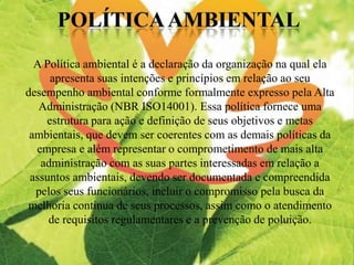 A Política ambiental é a declaração da organização na qual ela
apresenta suas intenções e princípios em relação ao seu
desempenho ambiental conforme formalmente expresso pela Alta
Administração (NBR ISO14001). Essa política fornece uma
estrutura para ação e definição de seus objetivos e metas
ambientais, que devem ser coerentes com as demais políticas da
empresa e além representar o comprometimento de mais alta
administração com as suas partes interessadas em relação a
assuntos ambientais, devendo ser documentada e compreendida
pelos seus funcionários, incluir o compromisso pela busca da
melhoria continua de seus processos, assim como o atendimento
de requisitos regulamentares e a prevenção de poluição.
 