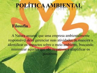 A Natura assume que uma empresa ambientalmente
responsável deve gerenciar suas atividades de maneira a
identificar os impactos sobre o meio ambiente, buscando
minimizar aqueles que são negativos e amplificar os
positivos.
Filosofia
 