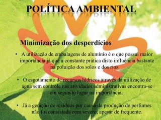 Minimização dos desperdícios
• A utilização de embalagens de alumínio é o que possui maior
importância já que a constante prática disto influência bastante
na poluição dos solos e dos rios.
• O esgotamento de recursos hídricos através da utilização de
água sem controle nas atividades administrativas encontra-se
em segundo lugar na importância.
• Já a geração de resíduos por causa da produção de perfumes
não foi constatada com severo, apesar de frequente.
 