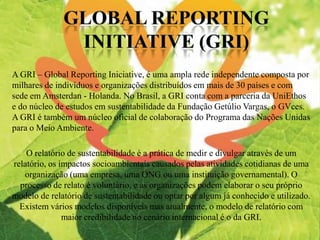 O relatório de sustentabilidade é a prática de medir e divulgar através de um
relatório, os impactos socioambientais causados pelas atividades cotidianas de uma
organização (uma empresa, uma ONG ou uma instituição governamental). O
processo de relato é voluntário, e as organizações podem elaborar o seu próprio
modelo de relatório de sustentabilidade ou optar por algum já conhecido e utilizado.
Existem vários modelos disponíveis mas atualmente, o modelo de relatório com
maior credibilidade no cenário internacional é o da GRI.
A GRI – Global Reporting Iniciative, é uma ampla rede independente composta por
milhares de indivíduos e organizações distribuídos em mais de 30 países e com
sede em Amsterdan - Holanda. No Brasil, a GRI conta com a parceria da UniEthos
e do núcleo de estudos em sustentabilidade da Fundação Getúlio Vargas, o GVces.
A GRI é também um núcleo oficial de colaboração do Programa das Nações Unidas
para o Meio Ambiente.
 