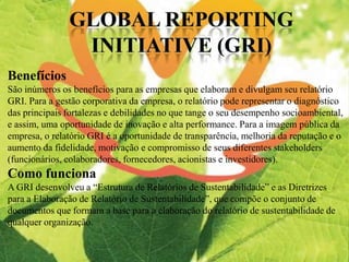 Benefícios
São inúmeros os benefícios para as empresas que elaboram e divulgam seu relatório
GRI. Para a gestão corporativa da empresa, o relatório pode representar o diagnóstico
das principais fortalezas e debilidades no que tange o seu desempenho socioambiental,
e assim, uma oportunidade de inovação e alta performance. Para a imagem pública da
empresa, o relatório GRI é a oportunidade de transparência, melhoria da reputação e o
aumento da fidelidade, motivação e compromisso de seus diferentes stakeholders
(funcionários, colaboradores, fornecedores, acionistas e investidores).
Como funciona
A GRI desenvolveu a “Estrutura de Relatórios de Sustentabilidade” e as Diretrizes
para a Elaboração de Relatório de Sustentabilidade”, que compõe o conjunto de
documentos que formam a base para a elaboração do relatório de sustentabilidade de
qualquer organização.
 