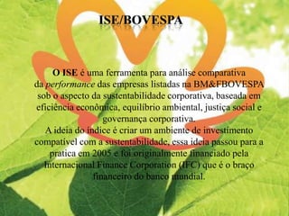 O ISE é uma ferramenta para análise comparativa
da performance das empresas listadas na BM&FBOVESPA
sob o aspecto da sustentabilidade corporativa, baseada em
eficiência econômica, equilíbrio ambiental, justiça social e
governança corporativa.
A ideia do índice é criar um ambiente de investimento
compatível com a sustentabilidade, essa ideia passou para a
pratica em 2005 e foi originalmente financiado pela
Internacional Finance Corporation (IFC) que é o braço
financeiro do banco mundial.
 