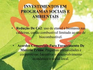 • Redução De Co2: uso de etanol e biomassa nas
caldeiras, cartão combustível limitado ao uso de
biocombustível.
• Acordos Comerciais Para Fornecimento De
Matéria Prima: Pequenas comunidades e
cooperativas. Incentiva o desenvolvimento
econômico e social local.
 