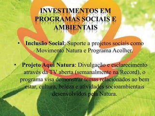 • Inclusão Social: Suporte a projetos sociais como
Movimento Natura e Programa Acolher.
• Projeto Aqui Natura: Divulgação e esclarecimento
através da TV aberta (semanalmente na Record), o
programa visa demonstrar temas relacionados ao bem
estar, cultura, beleza e atividades socioambientais
desenvolvidos pela Natura.
 