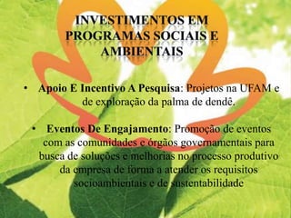 • Apoio E Incentivo A Pesquisa: Projetos na UFAM e
de exploração da palma de dendê.
• Eventos De Engajamento: Promoção de eventos
com as comunidades e órgãos governamentais para
busca de soluções e melhorias no processo produtivo
da empresa de forma a atender os requisitos
socioambientais e de sustentabilidade
 