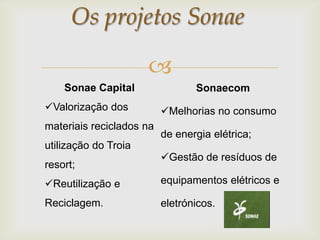 Os projetos Sonae

                      
    Sonae Capital                Sonaecom
Valorização dos          Melhorias no consumo
materiais reciclados na
                          de energia elétrica;
utilização do Troia
                          Gestão de resíduos de
resort;
Reutilização e           equipamentos elétricos e

Reciclagem.               eletrónicos.
 