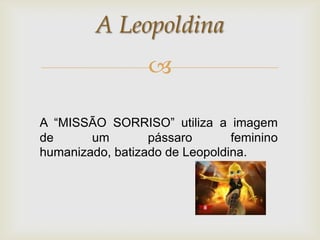 A Leopoldina
                  

A “MISSÃO SORRISO” utiliza a imagem
de      um        pássaro       feminino
humanizado, batizado de Leopoldina.
 