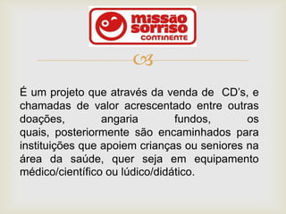 
É um projeto que através da venda de CD’s, e
chamadas de valor acrescentado entre outras
doações,         angaria        fundos,      os
quais, posteriormente são encaminhados para
instituições que apoiem crianças ou seniores na
área da saúde, quer seja em equipamento
médico/científico ou lúdico/didático.
 
