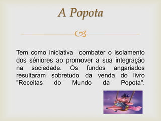 A Popota
                   
Tem como iniciativa combater o isolamento
dos séniores ao promover a sua integração
na sociedade. Os fundos angariados
resultaram sobretudo da venda do livro
"Receitas   do     Mundo   da     Popota".
 