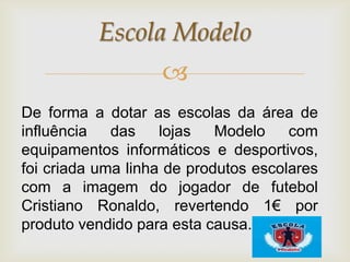 Escola Modelo
                   
De forma a dotar as escolas da área de
influência das lojas        Modelo com
equipamentos informáticos e desportivos,
foi criada uma linha de produtos escolares
com a imagem do jogador de futebol
Cristiano Ronaldo, revertendo 1€ por
produto vendido para esta causa.
 