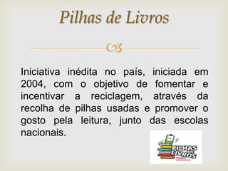 Pilhas de Livros
                 
Iniciativa inédita no país, iniciada em
2004, com o objetivo de fomentar e
incentivar a reciclagem, através da
recolha de pilhas usadas e promover o
gosto pela leitura, junto das escolas
nacionais.
 
