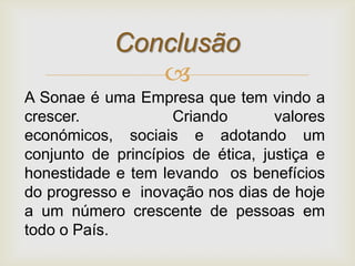 Conclusão
               
A Sonae é uma Empresa que tem vindo a
crescer.             Criando       valores
económicos, sociais e adotando um
conjunto de princípios de ética, justiça e
honestidade e tem levando os benefícios
do progresso e inovação nos dias de hoje
a um número crescente de pessoas em
todo o País.
 