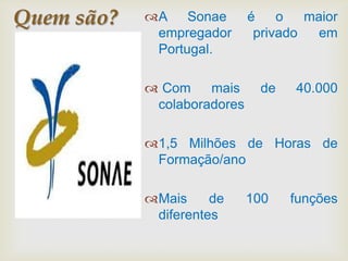 Quem são?   A Sonae         é    o   maior
             empregador       privado   em
             Portugal.

             Com    mais      de   40.000
             colaboradores

            1,5 Milhões de Horas de
             Formação/ano

            Mais     de     100    funções
             diferentes
 