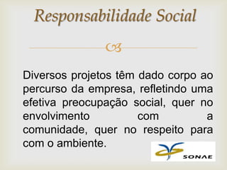 Responsabilidade Social
               
Diversos projetos têm dado corpo ao
percurso da empresa, refletindo uma
efetiva preocupação social, quer no
envolvimento          com         a
comunidade, quer no respeito para
com o ambiente.
 