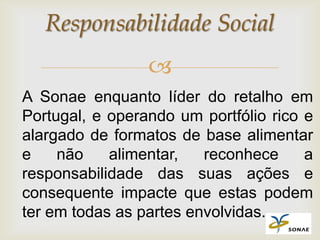 Responsabilidade Social
                 
A Sonae enquanto líder do retalho em
Portugal, e operando um portfólio rico e
alargado de formatos de base alimentar
e    não    alimentar,   reconhece     a
responsabilidade das suas ações e
consequente impacte que estas podem
ter em todas as partes envolvidas.
 