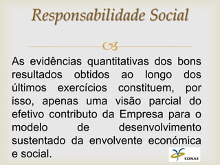 Responsabilidade Social
                 
As evidências quantitativas dos bons
resultados obtidos ao longo dos
últimos exercícios constituem, por
isso, apenas uma visão parcial do
efetivo contributo da Empresa para o
modelo        de      desenvolvimento
sustentado da envolvente económica
e social.
 