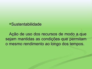 Sustentabilidade Ação de uso dos recursos de modo a que sejam mantidas as condições que permitam o mesmo rendimento ao longo dos tempos. 