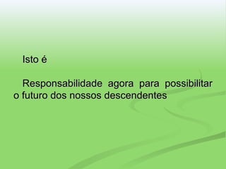 Isto é Responsabilidade agora para possibilitar o futuro dos nossos descendentes 