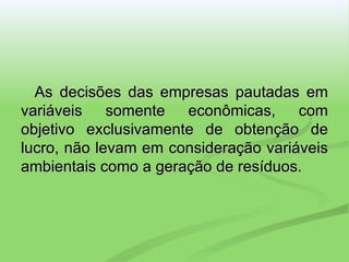 As decisões das empresas pautadas em variáveis somente econômicas, com objetivo exclusivamente de obtenção de lucro, não levam em consideração variáveis ambientais como a geração de resíduos. 