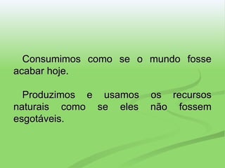 Consumimos como se o mundo fosse acabar hoje. Produzimos e usamos os recursos naturais como se eles não fossem esgotáveis. 