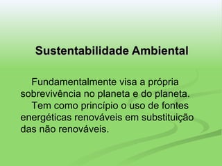 Sustentabilidade Ambiental Fundamentalmente visa a própria sobrevivência no planeta e do planeta.   Tem como princípio o uso de fontes energéticas renováveis em substituição das não renováveis. 