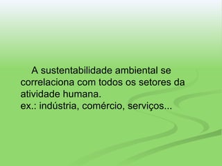 A sustentabilidade ambiental se correlaciona com todos os setores da atividade humana. ex.: indústria, comércio, serviços... 