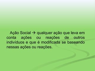 Ação Social    qualquer ação que leva em conta ações ou reações de outros indivíduos e que é modificada se baseando nessas ações ou reações. 
