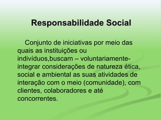 Responsabilidade Social Conjunto de iniciativas por meio das quais as instituições ou indivíduos,buscam – voluntariamente- integrar considerações de natureza ética, social e ambiental as suas atividades de interação com o meio (comunidade), com clientes, colaboradores e até concorrentes. 