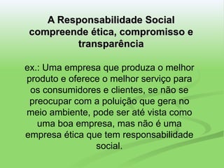 A Responsabilidade Social compreende ética, compromisso e transparência ex.: Uma empresa que produza o melhor produto e oferece o melhor serviço para os consumidores e clientes, se não se preocupar com a poluição que gera no meio ambiente, pode ser até vista como uma boa empresa, mas não é uma empresa ética que tem responsabilidade social. 