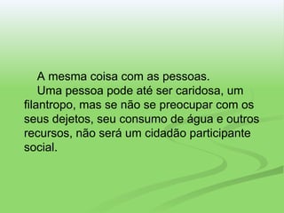 A mesma coisa com as pessoas.   Uma pessoa pode até ser caridosa, um filantropo, mas se não se preocupar com os seus dejetos, seu consumo de água e outros recursos, não será um cidadão participante social. 