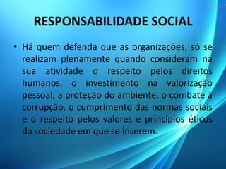 RESPONSABILIDADE SOCIAL
• Há quem defenda que as organizações, só se
realizam plenamente quando consideram na
sua atividade o respeito pelos direitos
humanos, o investimento na valorização
pessoal, a proteção do ambiente, o combate à
corrupção, o cumprimento das normas sociais
e o respeito pelos valores e princípios éticos
da sociedade em que se inserem.

 