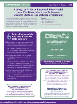 VISITA TÉCNICA PÓS-SEMINÁRIO                                               Sexta-feira, 30 de Outubro de 2009


                    Conheça as Ações de Responsabilidade Social
                      que a Visa Desenvolve e seus Reﬂexos no
                    Business Strategy e na Motivação Proﬁssional
       Nesta visita técnica você terá a oportunidade de conhecer   Agenda:
       as práticas de responsabilidade social da Visa no Brasil.   09h00   Encontro no Hotel
       Nosso objetivo é mostrar de forma detalhada como as         09h15   Saída para a Empresa
       ações sociais da empresa são reﬂetidas no engajamento       10h00   Início da Visita
                                                                   13h00   Encerramento da Visita Técnica
       proﬁssional, agregam valor à marca da instituição e
       aumentam as perspectivas de negócios.




                 Razões Fundamentais
        6
                                                                           GARANTA A SUA INSCRIÇÃO COM
                                                                           UM PREÇO DIFERENCIADO PARA
                 Para Você Participar                                      PARTICIPAR DOS 3 SEMINÁRIOS!
                 deste Seminário
                                                                             MENSURAÇÃO DE RESULTADOS
      1. Conﬁra como as ações de responsabilidade                             EM COMUNICAÇÃO INTERNA
         social do Hospital Sírio-Libanês amenizam                                27 de outubro de 2009

                                                                                               +
         os impactos da crise ﬁnanceira mundial
      2. Veja como a Fundação Espaço Eco da                                           ENDOMARKETING
         BASF melhora os investimentos através de                                    28 de outubro de 2009
         uma comunicação transparente
      3. Conheça como a Coca-Cola melhora a
                                                                                               +
                                                                               RESPONSABILIDADE SOCIAL
         reputação empresarial ao investir em                                     29 de outubro de 2009
         ações sociais
      4. Participe do Painel de Visões com a Bayer,                    Mais informações – Telefone: 11 3017-6888
         a Camargo Corrêa e a Cia Ultragaz e                            ou www.ibcbrasil.com.br/comunicacao
         saiba como mobilizar os colaboradores nas
         campanhas de responsabilidade social
      5. Aumente as perspectivas de negócios ao                            FAÇA PARTE DA COMUNIDADE DE
         investir nestas campanhas                                        PROFISSIONAIS DE COMUNICAÇÃO
                                                                                 INTERNA NO LINKEDIN
      6. Faça uma Visita Técnica no dia 30 de outubro                    Participe deste fórum virtual gratuito, que
         e conheça as ações de responsabilidade                           tem como objetivo reunir proﬁssionais de
         social da Visa                                                  comunicação interna a ﬁm de trocar idéias,
                                                                      discutir as melhores práticas e fazer networking.
                                                                             Para fazer parte desta comunidade,
                                                                             solicite a requisição para o e-mail:
                                                                            carolina.junqueira@ibcbrasil.com.br
           INTERAJA COM PROFISSIONAIS DE
               COMUNICAÇÃO ATRAVÉS DAS                                       RECEBA A NEWSLETTER IBC
                 NOSSAS REDES SOCIAIS                                        COMUNICAÇÃO E MARKETING
        Visite nosso blog desenvolvido especialmente                                Envie um email para
        para os proﬁssionais de comunicação interna:                   comunicacao@ibcbrasil.com.br com o assunto:
       http://comunicacaointerna-informa.blogspot.com/                  Newsletter IBC Comunicação e Marketing e
                                                                         passe a receber nossos informes trimestrais



municacao@ibcbrasil.com.br ● www.informagroup.com.br/comunicacao
 