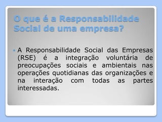 O que é a Responsabilidade
Social de uma empresa?

   A Responsabilidade Social das Empresas
    (RSE) é a integração voluntária de
    preocupações sociais e ambientais nas
    operações quotidianas das organizações e
    na interação com todas as partes
    interessadas.
 