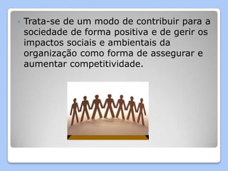    Trata-se de um modo de contribuir para a
    sociedade de forma positiva e de gerir os
    impactos sociais e ambientais da
    organização como forma de assegurar e
    aumentar competitividade.
 