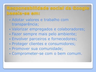 Responsabilidade social da Google
baseia-se em:
   Adotar valores e trabalho com
    transparência;
   Valorizar empregados e colaboradores;
   Fazer sempre mais pelo ambiente;
   Envolver parceiros e fornecedores;
   Proteger clientes e consumidores;
   Promover sua comunidade;
   Comprometer-se com o bem comum.
 