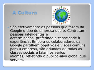 A Cultura


   São efetivamente as pessoas que fazem da
    Google o tipo de empresa que é. Contratam
    pessoas inteligentes e
    determinadas, preferindo a capacidade à
    experiência. Embora os colaboradores da
    Google partilhem objetivos e visões comuns
    para a empresa, são oriundos de todas as
    classes sociais e falam os vários
    idiomas, refletindo o público-alvo global que
    servem.
 