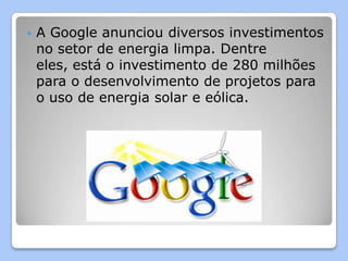    A Google anunciou diversos investimentos
    no setor de energia limpa. Dentre
    eles, está o investimento de 280 milhões
    para o desenvolvimento de projetos para
    o uso de energia solar e eólica.
 