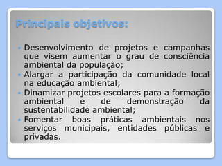 Principais objetivos:

   Desenvolvimento de projetos e campanhas
    que visem aumentar o grau de consciência
    ambiental da população;
   Alargar a participação da comunidade local
    na educação ambiental;
   Dinamizar projetos escolares para a formação
    ambiental     e    de    demonstração     da
    sustentabilidade ambiental;
   Fomentar boas práticas ambientais nos
    serviços municipais, entidades públicas e
    privadas.
 